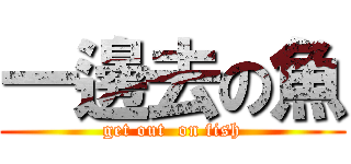 一邊去の魚 (get out  on fish)