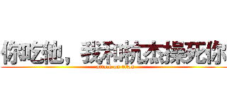 你吃他，我和杭杰操死你  (attack on titan)