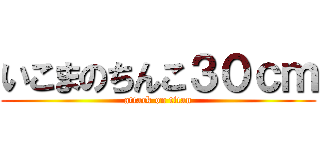 いこまのちんこ３０ｃｍ (attack on titan)