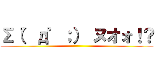 Σ（゜д゜；） ヌオォ！？ ()
