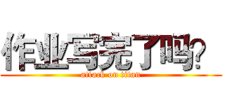 作业写完了吗？ (attack on titan)