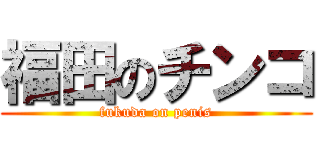福田のチンコ (fukuda on penis)