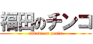 福田のチンコ (fukuda on penis)