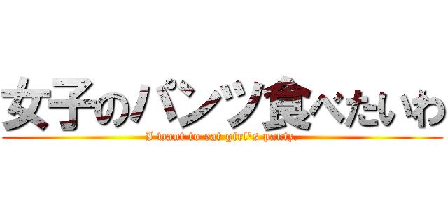 女子のパンツ食べたいわ (I want to eat girl\'s pantz.)
