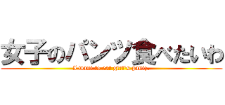 女子のパンツ食べたいわ (I want to eat girl\'s pantz.)