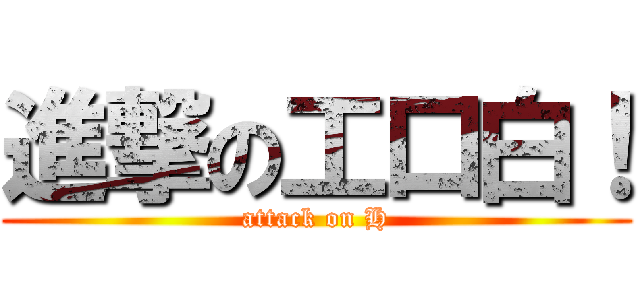 進撃の工口白！ (attack on H)