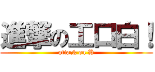 進撃の工口白！ (attack on H)