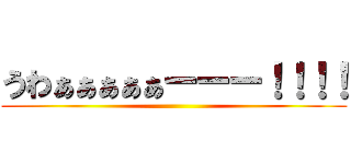 うわぁぁぁぁぁーーー！！！！ ()
