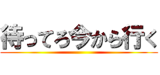 待ってろ今から行く ()