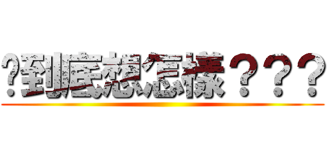 你到底想怎樣？？？ ()