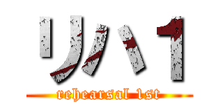 リハ１ (rehearsal 1st)