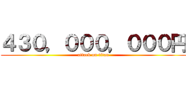 ４３０，０００，０００円 (attack on titan)