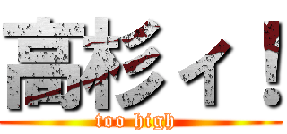 高杉ィ！ (too high )