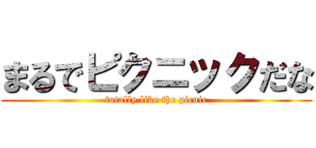 まるでピクニックだな (totally like the picnic)