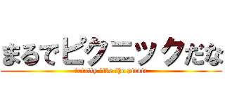 まるでピクニックだな (totally like the picnic)