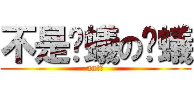不是螞蟻の螞蟻 (ant?)