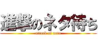 進撃のネタ待ち (attack of neta)