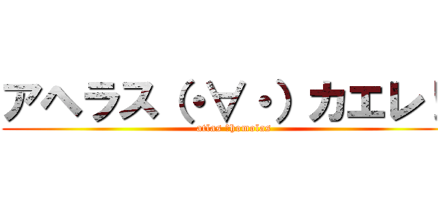 アヘラス（・∀・）カエレ！！ (atlas ＝homolas)