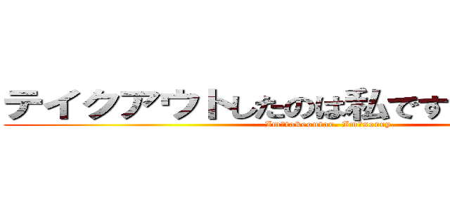 テイクアウトしたのは私です。すみません。 (Im　takeoutar. Im　sorry.)