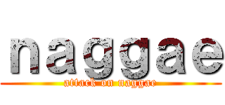 ｎａｇｇａｅ (attack on naggae)