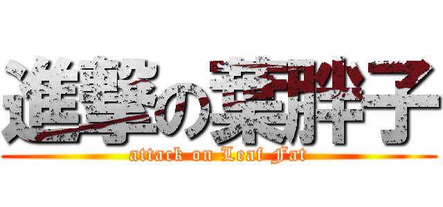 進撃の葉胖子 (attack on Leaf Fat)