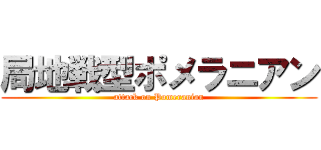 局地戦型ポメラニアン (attack on Pomeranian)