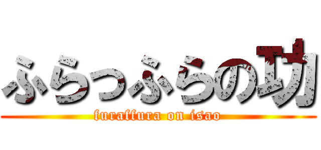 ふらっふらの功 (furaffura on isao)