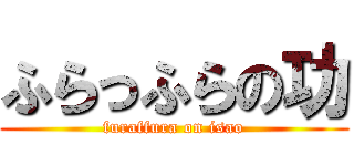 ふらっふらの功 (furaffura on isao)