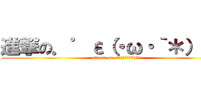 進撃の．゜ε（・ω・｀＊）з゜ (attack on .゜ε(・ω・｀*)з゜)