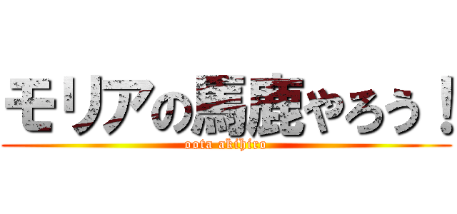モリアの馬鹿やろう！ (oota akihiro)
