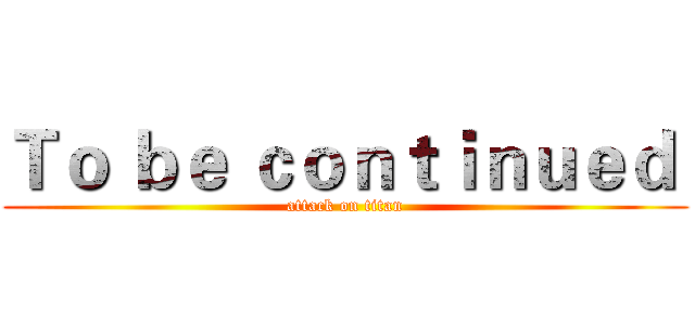 Ｔｏ ｂｅ ｃｏｎｔｉｎｕｅｄ  (attack on titan)
