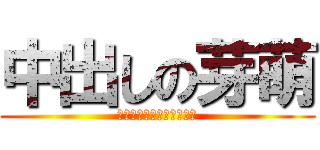 中出しの芽萌 (～なるみの膜は俺が破る～)