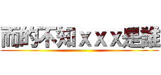 而的不知ｘｘｘ是誰 (........)