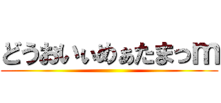 どうおいぃめぁたまっｍ ()