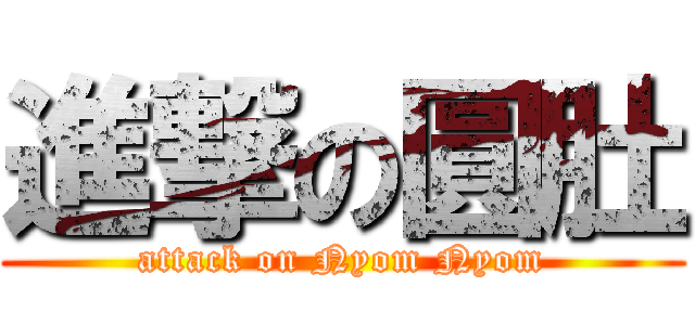 進撃の圓肚 (attack on Nyom Nyom)