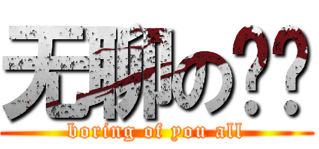 无聊の你们 (boring of you all)