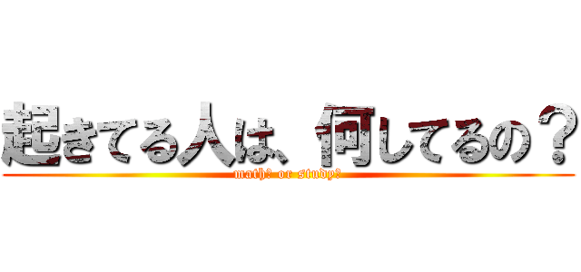 起きてる人は、何してるの？ (math？ or study？)