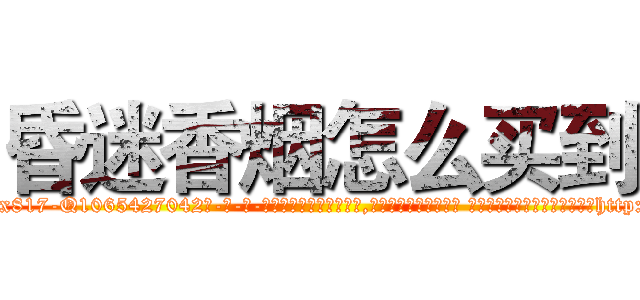 昏迷香烟怎么买到 (昏迷香烟怎么买到【电-话151x68344x817-Q1065427042元-吉-药-业】我们做的是长期生意,靠的是老客户长期支持 昏迷香烟怎么买到在发表了一篇http://sngk.net/lRaaBX

参考消息网我们做的是长期生意,靠的是老客户长期支持也许我们早该意识到，就连鲍勃·霍斯金斯（金球奖戏剧类电影男主角 
)