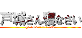 戸城さん寝なさい (go back to bed now)