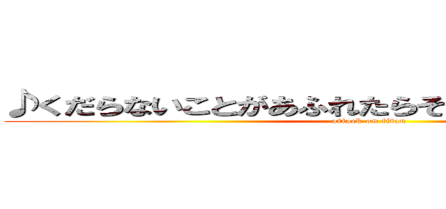 ♪くだらないことがあふれたらそれが幸せの証だから (attack on titan)