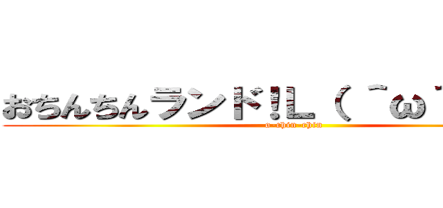 おちんちんランド！Ｌ（ ＾ω＾ ）┘♪ (o-chin-chin)