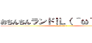 おちんちんランド！Ｌ（ ＾ω＾ ）┘♪ (o-chin-chin)
