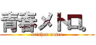 青春メトロ。 (seishun metro)