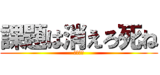課題は消えろ死ね (おちんぽ)