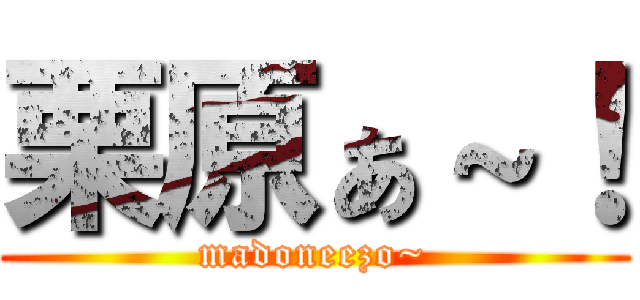 栗原ぁ～！ (madoneezo~)