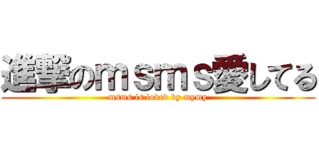 進撃のｍｓｍｓ愛してる (msms is loved by mymy)