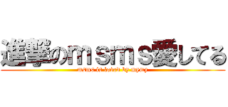 進撃のｍｓｍｓ愛してる (msms is loved by mymy)