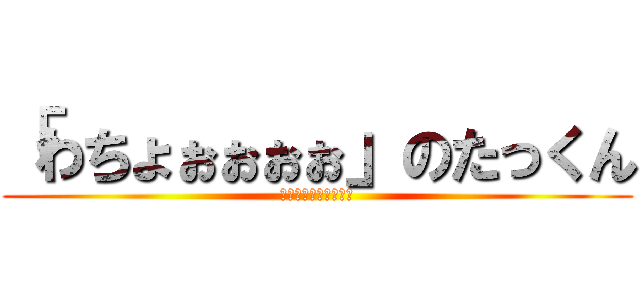 「わちょぉぉぉぉ」のたっくん (ﾜﾁｮｫｫｫｫｫｫｫ)