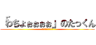 「わちょぉぉぉぉ」のたっくん (ﾜﾁｮｫｫｫｫｫｫｫ)