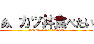 あ、カツ丼食べたい (I want to eat katuduun)
